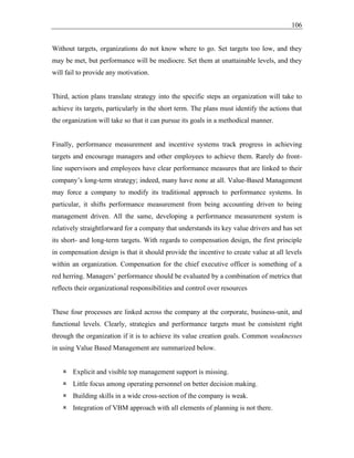 106
Without targets, organizations do not know where to go. Set targets too low, and they
may be met, but performance will be mediocre. Set them at unattainable levels, and they
will fail to provide any motivation.
Third, action plans translate strategy into the specific steps an organization will take to
achieve its targets, particularly in the short term. The plans must identify the actions that
the organization will take so that it can pursue its goals in a methodical manner.
Finally, performance measurement and incentive systems track progress in achieving
targets and encourage managers and other employees to achieve them. Rarely do front-
line supervisors and employees have clear performance measures that are linked to their
company’s long-term strategy; indeed, many have none at all. Value-Based Management
may force a company to modify its traditional approach to performance systems. In
particular, it shifts performance measurement from being accounting driven to being
management driven. All the same, developing a performance measurement system is
relatively straightforward for a company that understands its key value drivers and has set
its short- and long-term targets. With regards to compensation design, the first principle
in compensation design is that it should provide the incentive to create value at all levels
within an organization. Compensation for the chief executive officer is something of a
red herring. Managers’ performance should be evaluated by a combination of metrics that
reflects their organizational responsibilities and control over resources
These four processes are linked across the company at the corporate, business-unit, and
functional levels. Clearly, strategies and performance targets must be consistent right
through the organization if it is to achieve its value creation goals. Common weaknesses
in using Value Based Management are summarized below.
 Explicit and visible top management support is missing.
 Little focus among operating personnel on better decision making.
 Building skills in a wide cross-section of the company is weak.
 Integration of VBM approach with all elements of planning is not there.
 