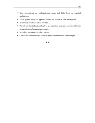 107
 Over emphasizing on methodological issues and little focus on practical
applications.
 Use of generic analytical approach that are not tailored to each business unit.
 Availability of crucial data is not there.
 Provide un-standardized, difficult-to-use valuation templates and report formats
for submission of management reports.
 Incentives are not tied to value creation.
 Capital and human resource requests are not linked to value based analysis.
**
 