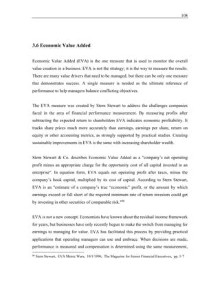108
3.6 Economic Value Added
Economic Value Added (EVA) is the one measure that is used to monitor the overall
value creation in a business. EVA is not the strategy; it is the way to measure the results.
There are many value drivers that need to be managed, but there can be only one measure
that demonstrates success. A single measure is needed as the ultimate reference of
performance to help managers balance conflicting objectives.
The EVA measure was created by Stern Stewart to address the challenges companies
faced in the area of financial performance measurement. By measuring profits after
subtracting the expected return to shareholders EVA indicates economic profitability. It
tracks share prices much more accurately than earnings, earnings per share, return on
equity or other accounting metrics, as strongly supported by practical studies. Creating
sustainable improvements in EVA is the same with increasing shareholder wealth.
Stern Stewart & Co. describes Economic Value Added as a "company’s net operating
profit minus an appropriate charge for the opportunity cost of all capital invested in an
enterprise". In equation form, EVA equals net operating profit after taxes, minus the
company’s book capital, multiplied by its cost of capital. According to Stern Stewart,
EVA is an "estimate of a company’s true “economic” profit, or the amount by which
earnings exceed or fall short of the required minimum rate of return investors could get
by investing in other securities of comparable risk."86
EVA is not a new concept. Economists have known about the residual income framework
for years, but businesses have only recently begun to make the switch from managing for
earnings to managing for value. EVA has facilitated this process by providing practical
applications that operating managers can use and embrace. When decisions are made,
performance is measured and compensation is determined using the same measurement,
86
Stern Stewart, EVA Metric Wars, 10/1/1996, The Magazine for Senior Financial Executives, pp. 1-7
 