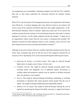 109
top management gets accountability. Operating managers also find that EVA simplifies
their job, as they barely understand the interaction between the multiple existing
measures.
When EVA is the focal point of all management processes, the organization will function
more effectively. A common language and a clear objective based on one measure will
remove much of the confusion and blurred objectives that cripple organizations. As Dr.
Karl-Hermann Baumann, Head of Siemens’ supervisory board said “EVA removes the
confusion arising from the existence of several planning measures and creates a common
language for everyone…for the simple employee and the top manager.” A large part of
an organization's culture comes from the way success is measured and rewarded. The
balanced scorecard can help employees deliver on the corporate vision, but EVA tells
them whether they have been successful and should be rewarded. 87
Although in any given business there are countless individual operating actions that can
create value, eventually they must all fall into one of four categories measured by an
increase in EVA. Specifically, EVA can be increased through the following four means.
• Improving the Returns on Existing Capital: This might be achieved through
higher prices or margins, more volume, or lower costs.
• Profitable Growth: This might be achieved through investing capital where
increased profits will adequately cost of additional capital. Investments in
working capital and production capacity may be required to facilitate increased
sales, new products or new markets.
• Harvest: This might be achieved through rationalizing, liquidating, or curtailing
investments in operations that cannot generate returns greater than the cost of
capital. This might be through withdrawing from unprofitable markets.
• Optimize Cost of Capital: This might be achieved through reducing the cost of
capital but maintaining the financial flexibility necessary to support the business
87
Mark Shinder & David McDowell, ABC, The Balanced Scorecard and EVA - Distinguishing the Means
from the End, 4/1/1999, Stern Stewart Europe Limited, pp. 2-7
 
