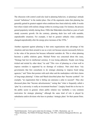 11
The obsession with control could also lead to planning behaviors, or planning’s attitude
toward “turbulence” in the market place. One of the arguments states that planning has
generally gained its greatest support when conditions have been relatively stable. It works
best when it deals with realistic change within its existing scope. For instance, the process
gained popularity initially during those 1960s that Makridakis described as years of such
steady economic growth. On the contrary, planning deals less well with unstable,
unpredictable situations. For example, it had its greatest setbacks when conditions
changed unpredictably after the energy price increases of the 1970s. 1
Another argument against planning is that some organizations take advantage of the
situations and turn them around to use as a tool, not because anyone necessarily believes
in the value of the process but because influential outsiders do. This is when planning
becomes a public relations game. Michael Porter was concerned about this issue,
“Strategy had lost its intellectual currency. It was losing adherents. People were being
tricked and misled by other ideas," he said 4
.This view of planning as a front wall to
impress outsiders is supported by no shortage of evidence. Nutt cited those “city
governments that hire consultants to do strategic planning to impress bond rating
agencies,” and “firms that posture with each other and the marketplace with their claims
of long-range planning”. Cohen and March described plans that “become symbols”: for
example, “an organization that is failing can announce a plan to succeed”. They also
discussed plans that “become advertisements,” noting that “what is frequently called a
‘plan’ by a university is really an investment brochure”. Langley found this to be true in
the public sector in general, where public relation was “probably a very common
motivation for strategic planning,” although the same kind of role is played by
subsidiaries and/or divisions who have to produce ‘strategic plans’ for their parent firms.
5
4
Keith Hammonds, You've got to make time for strategy, 3/1/2001, Illustrations, pp. 1-6
5
Henry Mintzberg, The Pitfalls Of Strategic Planning, Fall, 1993, California Management Review, pp.
1-12
 