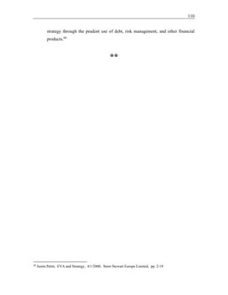 110
strategy through the prudent use of debt, risk management, and other financial
products.88
**
88
Justin Pettit, EVA and Strategy, 4/1/2000, Stern Stewart Europe Limited, pp. 2-19
 