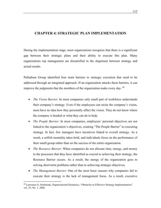 112
CHAPTER 4: STRATEGIC PLAN IMPLEMENTATION
During the implementation stage, most organizations recognize that there is a significant
gap between their strategic plans and their ability to execute this plan. Many
organizations top management are dissatisfied in the alignment between strategy and
actual results.
Palladium Group identified four main barriers to strategic execution that need to be
addressed through an integrated approach. If an organization attacks these barriers, it can
improve the judgments that the members of the organization make every day. 89
• The Vision Barrier: In most companies only small part of workforce understands
their company’s strategy. Even if the employees can recite the company’s vision,
most have no idea how they personally affect the vision. They do not know where
the company is headed or what they can do to help.
• The People Barrier: In most companies, employees’ personal objectives are not
linked to the organization’s objectives, creating “The People Barrier” to executing
strategy. In fact, few managers have incentives linked to overall strategy. As a
result, a selfish mentality takes hold, and individuals focus on the performance of
their small group rather than on the success of the entire organization.
• The Resource Barrier: When companies do not allocate time, energy, and money
to the processes that they have identified as crucial to achieving their strategy, the
Resource Barrier occurs. As a result, the energy of the organization goes to
solving short-term problems rather than to achieving strategic objectives.
• The Management Barrier: One of the most basic reasons why companies fail to
execute their strategy is the lack of management focus. As a result, executive
89
Lawrence G. Hrebiniak, Organizational Dynamics, “Obstacles to Effective Strategy Implementation”
vol. 35, No. 1, 2006
 