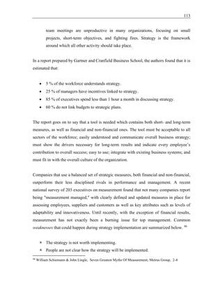 113
team meetings are unproductive in many organizations, focusing on small
projects, short-term objectives, and fighting fires. Strategy is the framework
around which all other activity should take place.
In a report prepared by Gartner and Cranfield Business School, the authors found that it is
estimated that:
• 5 % of the workforce understands strategy.
• 25 % of managers have incentives linked to strategy.
• 85 % of executives spend less than 1 hour a month in discussing strategy.
• 60 % do not link budgets to strategic plans.
The report goes on to say that a tool is needed which contains both short- and long-term
measures, as well as financial and non-financial ones. The tool must be acceptable to all
sectors of the workforce; easily understood and communicate overall business strategy;
must show the drivers necessary for long-term results and indicate every employee’s
contribution to overall success; easy to use; integrate with existing business systems; and
must fit in with the overall culture of the organization.
Companies that use a balanced set of strategic measures, both financial and non-financial,
outperform their less disciplined rivals in performance and management. A recent
national survey of 203 executives on measurement found that not many companies report
being "measurement managed," with clearly defined and updated measures in place for
assessing employees, suppliers and customers as well as key attributes such as levels of
adaptability and innovativeness. Until recently, with the exception of financial results,
measurement has not exactly been a burning issue for top management. Common
weaknesses that could happen during strategy implementation are summarized below. 90
 The strategy is not worth implementing.
 People are not clear how the strategy will be implemented.
90
William Schiemann & John Lingle, Seven Greatest Myths Of Measurement, Metrus Group, 2-4
 