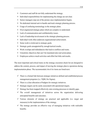114
 Customers and staff do not fully understand the strategy.
 Individual responsibilities for implementing the change are not clear.
 Senior managers step out of the picture once implementation begins.
 No dedicated internal unit to handle and track strategic planning process.
 Usage of confusing terminology in the strategic plans.
 Over-engineered strategic plans which are complex to understand.
 Lack of communication and confidentiality issues.
 Lack of leadership involvement in the strategic planning process.
 Individual work often undercuts organizational achievement.
 Some work is irrelevant to strategic goals.
 Strategic goals unsupported by enough tactical results.
 Work overlaps and redundancies that lead to conflicts and waste.
 Unrealistic objectives that can’t be translated onto real action plans.
 Employees achieve much activities and effort but little end results.
The most important and critical items on the strategy execution check list are designed to
address the content, process, and impact of moving the strategic plan to operations during
implementation phase. The recommended check list items are listed next:
✓ There is a formal link between strategic initiatives defined and established process
management programs (i.e. TQM, Six Sigma).
✓ There is a clear allocation of budgets for strategic initiatives.
✓ Strategic targets can be easily associated with operational targets.
✓ Strategy has been mapped effectively onto existing processes to identify gaps.
✓ The overall management of initiatives across the organization delivering
anticipated benefits and outcomes.
✓ Various elements of strategy are practical and applicable (i.e. target and
measures) in the implementation of the strategy.
✓ The strategy provides an effective way of managing initiatives with realizable
benefits.
 