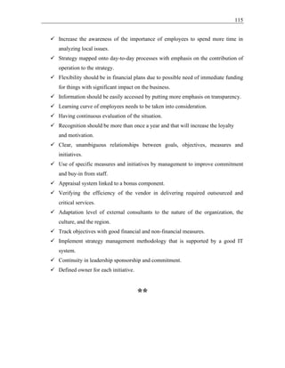 115
✓ Increase the awareness of the importance of employees to spend more time in
analyzing local issues.
✓ Strategy mapped onto day-to-day processes with emphasis on the contribution of
operation to the strategy.
✓ Flexibility should be in financial plans due to possible need of immediate funding
for things with significant impact on the business.
✓ Information should be easily accessed by putting more emphasis on transparency.
✓ Learning curve of employees needs to be taken into consideration.
✓ Having continuous evaluation of the situation.
✓ Recognition should be more than once a year and that will increase the loyalty
and motivation.
✓ Clear, unambiguous relationships between goals, objectives, measures and
initiatives.
✓ Use of specific measures and initiatives by management to improve commitment
and buy-in from staff.
✓ Appraisal system linked to a bonus component.
✓ Verifying the efficiency of the vendor in delivering required outsourced and
critical services.
✓ Adaptation level of external consultants to the nature of the organization, the
culture, and the region.
✓ Track objectives with good financial and non-financial measures.
✓ Implement strategy management methodology that is supported by a good IT
system.
✓ Continuity in leadership sponsorship and commitment.
✓ Defined owner for each initiative.
**
 