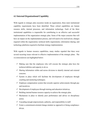 116
4.1 Internal Organizational Capability
With regards to strategic plan execution inside an organization, three main institutional
capability requirements have been identified. These critical capabilities are human
resource skills, internal processes, and information technology. Each of the three
institutional capabilities is responsible for contributing to an effective and successful
implementation of the organization strategic plan. Some of the major concerns that will
have an impact on the implementation process, and will need to be resolved are; changes
required within the organization; technical skills requirements; information sharing; and
technology platforms required to facilitate strategy implementation.
With regards to human resource capabilities, many studies signaled that there were
several recurring issues relevant to effective implementation of the strategic plans. The
recommendations are highlighted below:
✓ Making sure that the employees who will execute the strategic plan have the
technical abilities and capacity to do so.
✓ Sharing information within and across divisions to identify internal and external
concerns.
✓ System in place which will facilitate the development of employees through
coaching and mentoring techniques.
✓ Employee compensation system that rewards superior achievements through pay
and incentives.
✓ Development of employees through training and education initiatives.
✓ Building internal human resource capacity to achieve the strategic plan.
✓ Mechanism in place to identify poor performance and advice on disciplinary
action.
✓ Cascading enough empowerment, authority, and responsibility to staff.
✓ Foster a commitment-oriented change mindset as opposed to it being compliance-
driven.
 
