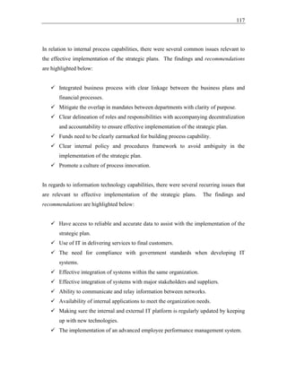 117
In relation to internal process capabilities, there were several common issues relevant to
the effective implementation of the strategic plans. The findings and recommendations
are highlighted below:
✓ Integrated business process with clear linkage between the business plans and
financial processes.
✓ Mitigate the overlap in mandates between departments with clarity of purpose.
✓ Clear delineation of roles and responsibilities with accompanying decentralization
and accountability to ensure effective implementation of the strategic plan.
✓ Funds need to be clearly earmarked for building process capability.
✓ Clear internal policy and procedures framework to avoid ambiguity in the
implementation of the strategic plan.
✓ Promote a culture of process innovation.
In regards to information technology capabilities, there were several recurring issues that
are relevant to effective implementation of the strategic plans. The findings and
recommendations are highlighted below:
✓ Have access to reliable and accurate data to assist with the implementation of the
strategic plan.
✓ Use of IT in delivering services to final customers.
✓ The need for compliance with government standards when developing IT
systems.
✓ Effective integration of systems within the same organization.
✓ Effective integration of systems with major stakeholders and suppliers.
✓ Ability to communicate and relay information between networks.
✓ Availability of internal applications to meet the organization needs.
✓ Making sure the internal and external IT platform is regularly updated by keeping
up with new technologies.
✓ The implementation of an advanced employee performance management system.
 
