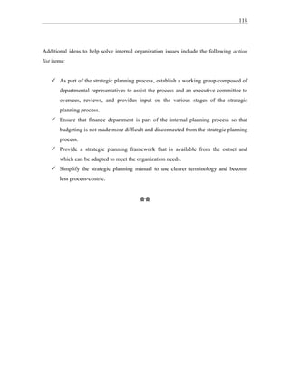 118
Additional ideas to help solve internal organization issues include the following action
list items:
✓ As part of the strategic planning process, establish a working group composed of
departmental representatives to assist the process and an executive committee to
oversees, reviews, and provides input on the various stages of the strategic
planning process.
✓ Ensure that finance department is part of the internal planning process so that
budgeting is not made more difficult and disconnected from the strategic planning
process.
✓ Provide a strategic planning framework that is available from the outset and
which can be adapted to meet the organization needs.
✓ Simplify the strategic planning manual to use clearer terminology and become
less process-centric.
**
 