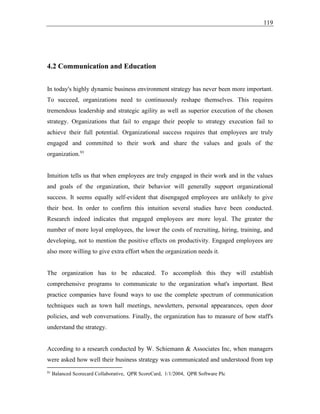 119
4.2 Communication and Education
In today's highly dynamic business environment strategy has never been more important.
To succeed, organizations need to continuously reshape themselves. This requires
tremendous leadership and strategic agility as well as superior execution of the chosen
strategy. Organizations that fail to engage their people to strategy execution fail to
achieve their full potential. Organizational success requires that employees are truly
engaged and committed to their work and share the values and goals of the
organization.91
Intuition tells us that when employees are truly engaged in their work and in the values
and goals of the organization, their behavior will generally support organizational
success. It seems equally self-evident that disengaged employees are unlikely to give
their best. In order to confirm this intuition several studies have been conducted.
Research indeed indicates that engaged employees are more loyal. The greater the
number of more loyal employees, the lower the costs of recruiting, hiring, training, and
developing, not to mention the positive effects on productivity. Engaged employees are
also more willing to give extra effort when the organization needs it.
The organization has to be educated. To accomplish this they will establish
comprehensive programs to communicate to the organization what's important. Best
practice companies have found ways to use the complete spectrum of communication
techniques such as town hall meetings, newsletters, personal appearances, open door
policies, and web conversations. Finally, the organization has to measure of how staff's
understand the strategy.
According to a research conducted by W. Schiemann & Associates Inc, when managers
were asked how well their business strategy was communicated and understood from top
91
Balanced Scorecard Collaborative, QPR ScoreCard, 1/1/2004, QPR Software Plc
 