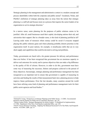 12
Strategic planning in the management and administrative context is a modern concept and
process identifiable within both the corporate and public arenas6
. Goodstein, Nolan, and
Pfeiffer’s definition of strategic planning takes us away from the notion that strategic
planning is a staff job and focuses more on a process that requires the senior leaders of an
organization to set its strategic direction.7
In a narrow sense, some planning for the purposes of public relations seems to be
justified. After all, small businesses need their capital, developing nations their aid, and
universities their support. But in a broader sense, is this kind of planning justified at all?
Leaving aside waste of resources where money could be saved if everyone stopped
playing this public relations game and where planning probably distorts priorities in the
organization itself. In poor nations, for example, it misallocates skills that are in very
short supply and capabilities that could be devoted to solving real problems.
Today, governments are faced with a far greater pressure for delivery and performance
than ever before. It has been recognized that government has an enormous capacity to
deliver real outcomes for society and to pursue objectives that can make a big difference
to the quality of life of citizens. However, in order to do this, government must have
some way of measuring the successes, failures and progress achieved in the pursuit of
those objectives. Increasingly, strategic planning and performance management has been
recognized as an important tool to ensure that government is capable of measuring its
activities and feeding the results of that measurement back into a planning process to help
improve future performance. Over the last decades, many countries around the world
have been utilizing some kind of planning and performance management tools for their
public sector agencies and local bodies. 8
6
Richard D. Young, Perspectives on Strategic Planning in the Public Sector, 1/1/2003, Governmental
Research with the Institute for Public Service and Policy Research, pp.1-28
7
Denise Lindsey Wells, Strategic Management for Senior Leaders - A Handbook for Implementation,
3/1/1996, Department of the Navy Total Quality Leadership Office, pp. 3-94
8
Paul R. Niven, Primerus Consulting, Adapting The Balanced Scorecard To Fit The Public And Nonprofit
Sectors, 4/22/2003, QPR, pp. 2-5
 