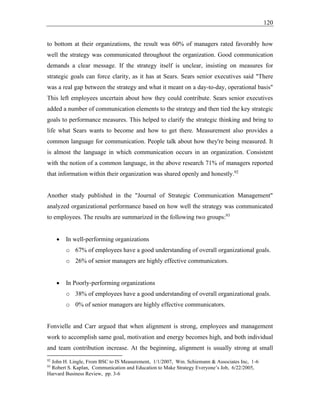 120
to bottom at their organizations, the result was 60% of managers rated favorably how
well the strategy was communicated throughout the organization. Good communication
demands a clear message. If the strategy itself is unclear, insisting on measures for
strategic goals can force clarity, as it has at Sears. Sears senior executives said "There
was a real gap between the strategy and what it meant on a day-to-day, operational basis"
This left employees uncertain about how they could contribute. Sears senior executives
added a number of communication elements to the strategy and then tied the key strategic
goals to performance measures. This helped to clarify the strategic thinking and bring to
life what Sears wants to become and how to get there. Measurement also provides a
common language for communication. People talk about how they're being measured. It
is almost the language in which communication occurs in an organization. Consistent
with the notion of a common language, in the above research 71% of managers reported
that information within their organization was shared openly and honestly.92
Another study published in the "Journal of Strategic Communication Management"
analyzed organizational performance based on how well the strategy was communicated
to employees. The results are summarized in the following two groups:93
• In well-performing organizations
o 67% of employees have a good understanding of overall organizational goals.
o 26% of senior managers are highly effective communicators.
• In Poorly-performing organizations
o 38% of employees have a good understanding of overall organizational goals.
o 0% of senior managers are highly effective communicators.
Fonvielle and Carr argued that when alignment is strong, employees and management
work to accomplish same goal, motivation and energy becomes high, and both individual
and team contribution increase. At the beginning, alignment is usually strong at small
92
John H. Lingle, From BSC to IS Measurement, 1/1/2007, Wm. Schiemann & Associates Inc, 1-6
93
Robert S. Kaplan, Communication and Education to Make Strategy Everyone’s Job, 6/22/2005,
Harvard Business Review, pp. 3-6
 