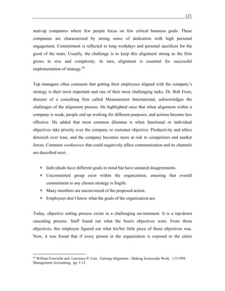 121
start-up companies where few people focus on few critical business goals. These
companies are characterized by strong sense of dedication with high personal
engagement. Commitment is reflected in long workdays and personal sacrifices for the
good of the team. Usually, the challenge is to keep this alignment strong as the firm
grows in size and complexity. In turn, alignment is essential for successful
implementation of strategy.94
Top managers often comment that getting their employees aligned with the company’s
strategy is their most important and one of their most challenging tasks. Dr. Bob Frost,
director of a consulting firm called Measurement International, acknowledges the
challenges of the alignment process. He highlighted once that when alignment within a
company is weak, people end up working for different purposes, and actions become less
effective. He added that most common dilemma is when functional or individual
objectives take priority over the company or customer objective. Productivity and ethics
diminish over time, and the company becomes more at risk to competitors and market
forces. Common weaknesses that could negatively affect communication and its channels
are described next:.
 Individuals have different goals in mind but have unstated disagreements.
 Uncommitted group exist within the organization, ensuring that overall
commitment to any chosen strategy is fragile.
 Many members are unconvinced of the proposed action.
 Employees don’t know what the goals of the organization are.
Today, objective setting process exists in a challenging environment. It is a top-down
cascading process. Staff found out what the boss's objectives were. From those
objectives, this employee figured out what his/her little piece of those objectives was.
Now, it was found that if every person in the organization is exposed to the entire
94
William Fonvielle and Lawrence P. Carr, Gaining Alignment - Making Scorecards Work, 1/3/1999,
Management Accounting, pp. 1-12
 