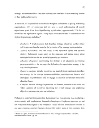 122
strategy, that individuals will find areas that they can contribute to that are totally outside
of their traditional job scope.
A survey of 293 organizations in the United Kingdom showed that in poorly performing
organizations, 66% of employees did not have a good understanding of overall
organization goals. Even in well-performing organizations, approximately 33% did not
understand the organization’s goals. Many media tools are available to communicate the
strategy to employees including:95
• Brochures: A brief document that describes strategic objectives and how these
will be measured can be issued at the beginning of the strategy implementation.
• Monthly Newsletters: The first issues of the newsletter define and describe
strategy. Subsequent issues report on the measures and feature stories about
employee initiatives that are actually improving performance.
• Education Programs: Incorporating the strategy in all education and training
programs reinforces the message that following the organization strategy is the
way of doing business.
• Quarterly Meetings: Initially, executives use quarterly town meetings to introduce
the strategy. As the concept becomes established, executives use them to brief
employees on performance and to engage in question-and-answer discussions
about the future.
• Company Intranet: Strategy is posted on the intranet, complete with audio and
video segments of executives describing the overall strategy and explaining
objectives, measures, targets, and initiatives.
Perhaps it is important to mention that there are privacy concerns and risks in sharing a
strategy details with hundreds and thousands of employees. Employees come and go, and
not everyone is fully aligned to the company’s values, mission, and sustained success. In
one case example, company lawyers stopped the project team at one company from
95
Robert S. Kaplan, Communication and Education to Make Strategy Everyone’s Job, 6/22/2005,
Harvard Business Review, pp. 3-6
 