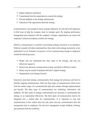 124
✓ Higher employee satisfaction.
✓ Commitment from the organization to execute the strategy.
✓ Provide feedback on the strategy and direction.
✓ Education to the organization about the strategy.
Communication is not enough to ensure strategic alignment. It is the job of all employees
to find ways to help the company meet its strategic goals. By aligning performance
management and evaluation with the company’s strategy, organizations can assure that
employees’ actions are helping to achieve the strategy.
Effective communication is essential to developing strategic awareness in an enterprise.
Without it, people will either understand how they relate to the strategy incorrectly, or not
understand it at all. Potential consequences of not communicating enough to employees
include the following issues:
 People may not understand how they relate to the strategy, and may not
effectively support it.
 Interest may decrease, causing morale to drop, and talent is difficult to retain.
 Money may be wasted on programs that don’t support strategy.
 Organization is not strategy-focused.
Executives must lead strategy communication, than manage the processes and tools to
facilitate ongoing communication. There are three types of communication which occur
from the earliest stages of a communication plan and continue through implementation
and beyond. The three types of communication are: marketing, information, and
feedback. All three types of strategy communication are necessary to communicate the
strategy to an organization effectively. The three types of communication need to be
integrated into a unified plan for communication. It is important to note that
communication in this context does not only mean one-way communication from the
management team to employees, but also how management accepts feedback, learning,
and comments from the workforce.
 