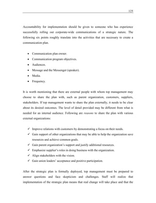 125
Accountability for implementation should be given to someone who has experience
successfully rolling out corporate-wide communications of a strategic nature. The
following six points roughly translate into the activities that are necessary to create a
communication plan.
• Communication plan owner.
• Communication program objectives.
• Audiences.
• Message and the Messenger (speaker).
• Media.
• Frequency.
It is worth mentioning that there are external people with whom top management may
choose to share the plan with, such as parent organization, customers, suppliers,
stakeholders. If top management wants to share the plan externally, it needs to be clear
about its desired outcomes. The level of detail provided may be different from what is
needed for an internal audience. Following are reasons to share the plan with various
external organizations:
✓ Improve relations with customers by demonstrating a focus on their needs.
✓ Gain support of other organizations that may be able to help the organization save
resources and achieve common goals.
✓ Gain parent organization’s support and justify additional resources.
✓ Emphasize supplier’s roles in doing business with the organization.
✓ Align stakeholders with the vision.
✓ Gain union leaders’ acceptance and positive participation.
After the strategic plan is formally deployed, top management must be prepared to
answer questions and face skepticism and challenges. Staff will realize that
implementation of the strategic plan means that real change will take place and that the
 