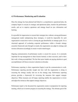 127
4.3 Performance Monitoring and Evaluation
Once the strategy has been planned and linked to a comprehensive operational plan, the
company begins to execute its strategic and operational plans, monitor the performance
results, and act to improve operations and strategy based on new information and
learning.
It is possible for organization to execute their strategies but, without a strong performance
management model underpinning these strategies, it would be impossible for each
organization to assess how well it is closing the gap identified by its strategic goals. It is a
structured approach of evaluating corporate performance within a broader strategy
execution framework and, through its results; the organization can adapt its strategy and
resource allocation accordingly to ensure it meets stated targets.
Ongoing communication of performance results is crucial for success. It is extremely
important for top management to share lessons learned, to share successes, and to show
that work is being accomplished. The fact that senior leaders are paying attention to goal
accomplishment will focus everyone’s attention on the plan.
Performance reporting is where organization begins to put the communication to work.
Performance reporting provides insight into how well the organization is doing in
executing the strategy usually laid out on the strategy map. Performance reporting
process provides a framework for reviewing the measures that support strategic
objectives. When measures are off target, reporting enables the organization to review
and adjust the initiatives that support strategic objectives.
Performance report is the document the organization creates in preparation for reporting
meeting, which use to monitor progress in executing the strategy. The ultimate goal of the
 