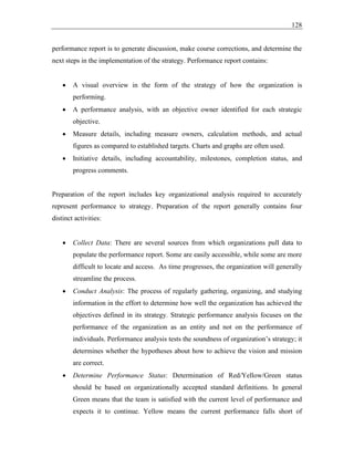 128
performance report is to generate discussion, make course corrections, and determine the
next steps in the implementation of the strategy. Performance report contains:
• A visual overview in the form of the strategy of how the organization is
performing.
• A performance analysis, with an objective owner identified for each strategic
objective.
• Measure details, including measure owners, calculation methods, and actual
figures as compared to established targets. Charts and graphs are often used.
• Initiative details, including accountability, milestones, completion status, and
progress comments.
Preparation of the report includes key organizational analysis required to accurately
represent performance to strategy. Preparation of the report generally contains four
distinct activities:
• Collect Data: There are several sources from which organizations pull data to
populate the performance report. Some are easily accessible, while some are more
difficult to locate and access. As time progresses, the organization will generally
streamline the process.
• Conduct Analysis: The process of regularly gathering, organizing, and studying
information in the effort to determine how well the organization has achieved the
objectives defined in its strategy. Strategic performance analysis focuses on the
performance of the organization as an entity and not on the performance of
individuals. Performance analysis tests the soundness of organization’s strategy; it
determines whether the hypotheses about how to achieve the vision and mission
are correct.
• Determine Performance Status: Determination of Red/Yellow/Green status
should be based on organizationally accepted standard definitions. In general
Green means that the team is satisfied with the current level of performance and
expects it to continue. Yellow means the current performance falls short of
 
