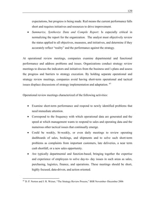 129
expectations, but progress is being made. Red means the current performance falls
short and requires initiatives and resources to drive improvement.
• Summarize, Synthesize Data and Compile Report: Is especially critical in
normalizing the report for the organization. The analyst must objectively review
the status applied to all objectives, measures, and initiatives, and determine if they
accurately reflect “reality” and the performance against the strategy.
At operational review meetings, companies examine departmental and functional
performance and address problems and issues. Organizations conduct strategy review
meetings to discuss the indicators and initiatives from the business unit’s plans and assess
the progress and barriers to strategy execution. By holding separate operational and
strategy review meetings, companies avoid having short-term operational and tactical
issues displace discussions of strategy implementation and adaptation. 97
Operational review meetings characterized of the following activities:
• Examine short-term performance and respond to newly identified problems that
need immediate attention.
• Correspond to the frequency with which operational data are generated and the
speed at which management wants to respond to sales and operating data and the
numerous other tactical issues that continually emerge.
• Could be weekly, bi-weekly, or even daily meetings to review operating
dashboards of sales, bookings, and shipments and to solve such short-term
problems as complaints from important customers, late deliveries, a near term
cash shortfall, or a new sales opportunity.
• Are typically departmental and function-based, bringing together the expertise
and experience of employees to solve day-to- day issues in such areas as sales,
purchasing, logistics, finance, and operations. These meetings should be short,
highly focused, data-driven, and action oriented.
97
D. P. Norton and J. R. Weiser, “The Strategy Review Process,” BSR November–December 2006
 