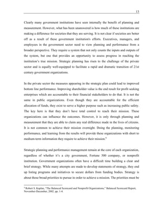 13
Clearly many government institutions have seen internally the benefit of planning and
measurement. However, what has been unanswered is how much of these institutions are
making a difference for societies that they are serving. It is not clear if societies are better
off as a result of these government institution's efforts. Executives, managers, and
employees in the government sector need to view planning and performance from a
broader perspective. They require a system that not only counts the inputs and outputs of
the system, but one that provides an opportunity to assess progress in reaching the
institution’s true mission. Strategic planning has risen to the challenge of the private
sector and is equally well-equipped to facilitate a rapid and dramatic transition of 21st
century government organizations.
In the private sector the measures appearing in the strategic plan could lead to improved
bottom line performance. Improving shareholder value is the end result for profit seeking
enterprises which are accountable to their financial stakeholders to do that. It is not the
same in public organizations. Even though they are accountable for the efficient
allocation of funds, they exist to serve a higher purpose such as increasing public safety.
The key here is that they don’t have total control to reach their mission. These
organizations can influence the outcomes. However, it is only through planning and
measurement that they are able to claim any real difference made in the lives of citizens.
It is not common to achieve their mission overnight. Doing the planning, monitoring
performance, and learning from the results will provide these organizations with short to
medium-term information they require to achieve their mission.9
Strategic planning and performance management remain at the core of each organization,
regardless of whether it’s a city government, Fortune 500 company, or nonprofit
institution. Government organizations often have a difficult time building a clear and
brief strategy. While many attempts are made to develop statements of strategy, they end
up listing programs and initiatives to secure dollars from funding bodies. Strategy is
about those broad priorities to pursue in order to achieve a mission. The priorities must be
9
Robert S. Kaplan, “The Balanced Scorecard and Nonprofit Organizations,” Balanced Scorecard Report,
November-December, 2002. pp. 1-4.
 