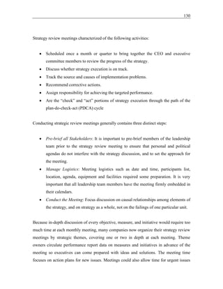 130
Strategy review meetings characterized of the following activities:
• Scheduled once a month or quarter to bring together the CEO and executive
committee members to review the progress of the strategy.
• Discuss whether strategy execution is on track.
• Track the source and causes of implementation problems.
• Recommend corrective actions.
• Assign responsibility for achieving the targeted performance.
• Are the “check” and “act” portions of strategy execution through the path of the
plan-do-check-act (PDCA) cycle
Conducting strategic review meetings generally contains three distinct steps:
• Pre-brief all Stakeholders: It is important to pre-brief members of the leadership
team prior to the strategy review meeting to ensure that personal and political
agendas do not interfere with the strategy discussion, and to set the approach for
the meeting.
• Manage Logistics: Meeting logistics such as date and time, participants list,
location, agenda, equipment and facilities required some preparation. It is very
important that all leadership team members have the meeting firmly embedded in
their calendars.
• Conduct the Meeting: Focus discussion on causal relationships among elements of
the strategy, and on strategy as a whole, not on the failings of one particular unit.
Because in-depth discussion of every objective, measure, and initiative would require too
much time at each monthly meeting, many companies now organize their strategy review
meetings by strategic themes, covering one or two in depth at each meeting. Theme
owners circulate performance report data on measures and initiatives in advance of the
meeting so executives can come prepared with ideas and solutions. The meeting time
focuses on action plans for new issues. Meetings could also allow time for urgent issues
 