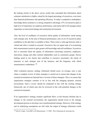 132
By looking closely to the above survey results they concluded that information about
customer satisfaction is highly valued by the largest percentage of executives, even more
than financial performance and operating efficiency. In today’s competitive marketplace,
knowledge about customers is a strong competitive advantage. 67% of executives place a
high level of importance on employee performance, and nearly half of all managers place
importance on innovation/change and community/environment.
Also, the level of confidence of executives about quality of information varied among
each strategic area. In the area of financial performance, only six-in-10 executives place
confidence in the data that is available to them. There exists a wide gap between what is
valued and what is treated as accurate. Executives face an urgent task of re-examining
their measurement system to gain greater self-knowledge and self-confidence. Executives
feel so uncertain about the quality of information concerning customers, employees,
innovation, change and other external stakeholders such as community groups. Survey
findings point to two factors that contribute to executive uncertainty: the clarity of
measures in each strategic area of the business, and the frequency with which
measurement is undertaken. 100
After evaluation process, strategy refinement should occur, on average, once a year
where a complete review of entity strategies is carried out to ensure that changes in the
external environment are factored into a revision of these strategies. This is to ensure that
organization strategies continue to be in line with the changing dynamic external
environment. Such a review should be conducted in line with the existing strategy
framework; any of which may also be reviewed in line with potential changes in the
external environment.
If an organization‘s strategy contains significant flaws, or has become obsolete due to
changes in the external environment, the organization should revert to the strategy
development process to develop a new transformational strategy. However, if the strategy
and its underlying assumptions are still valid, the output of strategy refinement would
100
John H. Lingle, From BSC to IS Measurement, 1/1/2007, Wm. Schiemann & Associates Inc.
 