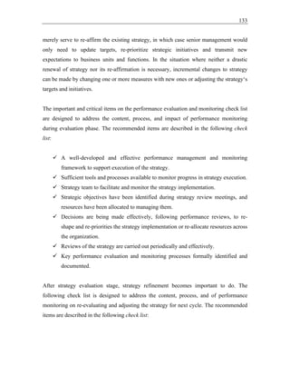 133
merely serve to re-affirm the existing strategy, in which case senior management would
only need to update targets, re-prioritize strategic initiatives and transmit new
expectations to business units and functions. In the situation where neither a drastic
renewal of strategy nor its re-affirmation is necessary, incremental changes to strategy
can be made by changing one or more measures with new ones or adjusting the strategy‘s
targets and initiatives.
The important and critical items on the performance evaluation and monitoring check list
are designed to address the content, process, and impact of performance monitoring
during evaluation phase. The recommended items are described in the following check
list:
✓ A well-developed and effective performance management and monitoring
framework to support execution of the strategy.
✓ Sufficient tools and processes available to monitor progress in strategy execution.
✓ Strategy team to facilitate and monitor the strategy implementation.
✓ Strategic objectives have been identified during strategy review meetings, and
resources have been allocated to managing them.
✓ Decisions are being made effectively, following performance reviews, to re-
shape and re-priorities the strategy implementation or re-allocate resources across
the organization.
✓ Reviews of the strategy are carried out periodically and effectively.
✓ Key performance evaluation and monitoring processes formally identified and
documented.
After strategy evaluation stage, strategy refinement becomes important to do. The
following check list is designed to address the content, process, and of performance
monitoring on re-evaluating and adjusting the strategy for next cycle. The recommended
items are described in the following check list:
 