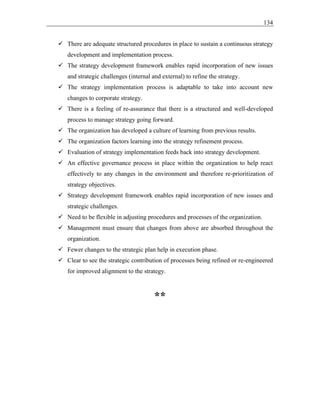 134
✓ There are adequate structured procedures in place to sustain a continuous strategy
development and implementation process.
✓ The strategy development framework enables rapid incorporation of new issues
and strategic challenges (internal and external) to refine the strategy.
✓ The strategy implementation process is adaptable to take into account new
changes to corporate strategy.
✓ There is a feeling of re-assurance that there is a structured and well-developed
process to manage strategy going forward.
✓ The organization has developed a culture of learning from previous results.
✓ The organization factors learning into the strategy refinement process.
✓ Evaluation of strategy implementation feeds back into strategy development.
✓ An effective governance process in place within the organization to help react
effectively to any changes in the environment and therefore re-prioritization of
strategy objectives.
✓ Strategy development framework enables rapid incorporation of new issues and
strategic challenges.
✓ Need to be flexible in adjusting procedures and processes of the organization.
✓ Management must ensure that changes from above are absorbed throughout the
organization.
✓ Fewer changes to the strategic plan help in execution phase.
✓ Clear to see the strategic contribution of processes being refined or re-engineered
for improved alignment to the strategy.
**
 