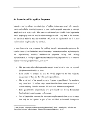 135
4.4 Rewards and Recognition Programs
Incentives and rewards are important piece of making strategy everyone’s job. Incentive
compensation helps organizations move beyond creating strategic awareness to motivate
people to behave strategically. What most organizations have found is that compensation
makes people pay attention. They want the strategy to work. They look at the measures
and objectives because they are interested. But, when the organization ties it to their
compensation, people usually pay attention.
In turn, innovative new programs for building incentive compensation programs for
creating balanced paychecks have started to emerge. Many organizations begin designing
and implementing incentive compensation programs during their strategy
implementation. A variety of approaches have been used by organizations to tie financial
incentives to strategic performance, such as:101
• The percentage of total compensation subject to an incentive plan can be small
(5%) or substantial (60% or more).
• Base salaries % increase is used to reward employees for the successful
achievement of their day-day roles and responsibilities.
• The target level of the annual incentive % could be established. The employee
may earn 0% to 150% of the target annual incentive based on the achievement of
certain company financial measures and individual performance objectives.
• Some governmental organizations have even found ways to use discretionary
funding to encourage strategic performance.
• Special recognition program that recognizes employees real-time for performance
that may not be captured as part of the individual performance management
101
Bob Paladino, Integrating Balanced Scorecards with Human Capital Compensation - Rewards and
Recognition Programs to Drive Value, Balanced Scorecard Collaborative, pp. 1-7
 