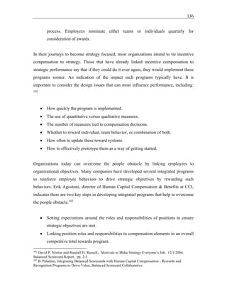 136
process. Employees nominate either teams or individuals quarterly for
consideration of awards.
In their journeys to become strategy focused, most organizations intend to tie incentive
compensation to strategy. Those that have already linked incentive compensation to
strategic performance say that if they could do it over again, they would implement these
programs sooner. An indication of the impact such programs typically have. It is
important to consider the design issues that can most influence performance, including:
102
• How quickly the program is implemented.
• The use of quantitative versus qualitative measures.
• The number of measures tied to compensation decisions.
• Whether to reward individual, team behavior, or combination of both.
• How often to update these reward systems.
• How to effectively prototype them as a way of getting started.
Organizations today can overcome the people obstacle by linking employees to
organizational objectives. Many companies have developed several integrated programs
to reinforce employee behaviors to drive strategic objectives by rewarding such
behaviors. Erik Agostoni, director of Human Capital Compensation & Benefits at CCI,
indicates there are two key steps in developing integrated programs that help to overcome
the people obstacle:103
• Setting expectations around the roles and responsibilities of positions to ensure
strategic objectives are met.
• Linking position roles and responsibilities to compensation elements in an overall
competitive total rewards program.
102
David P. Norton and Randall H. Russell,, Motivate to Make Strategy Everyone’s Job, 12/1/2004,
Balanced Scorecard Report, pp. 2-5
103
B. Paladino, Integrating Balanced Scorecards with Human Capital Compensation - Rewards and
Recognition Programs to Drive Value, Balanced Scorecard Collaborative.
 
