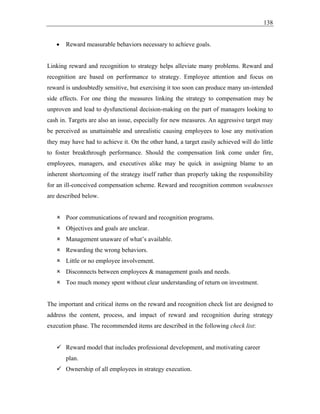 138
• Reward measurable behaviors necessary to achieve goals.
Linking reward and recognition to strategy helps alleviate many problems. Reward and
recognition are based on performance to strategy. Employee attention and focus on
reward is undoubtedly sensitive, but exercising it too soon can produce many un-intended
side effects. For one thing the measures linking the strategy to compensation may be
unproven and lead to dysfunctional decision-making on the part of managers looking to
cash in. Targets are also an issue, especially for new measures. An aggressive target may
be perceived as unattainable and unrealistic causing employees to lose any motivation
they may have had to achieve it. On the other hand, a target easily achieved will do little
to foster breakthrough performance. Should the compensation link come under fire,
employees, managers, and executives alike may be quick in assigning blame to an
inherent shortcoming of the strategy itself rather than properly taking the responsibility
for an ill-conceived compensation scheme. Reward and recognition common weaknesses
are described below.
 Poor communications of reward and recognition programs.
 Objectives and goals are unclear.
 Management unaware of what’s available.
 Rewarding the wrong behaviors.
 Little or no employee involvement.
 Disconnects between employees & management goals and needs.
 Too much money spent without clear understanding of return on investment.
The important and critical items on the reward and recognition check list are designed to
address the content, process, and impact of reward and recognition during strategy
execution phase. The recommended items are described in the following check list:
✓ Reward model that includes professional development, and motivating career
plan.
✓ Ownership of all employees in strategy execution.
 