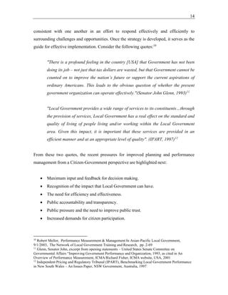 14
consistent with one another in an effort to respond effectively and efficiently to
surrounding challenges and opportunities. Once the strategy is developed, it serves as the
guide for effective implementation. Consider the following quotes:10
"There is a profound feeling in the country [USA] that Government has not been
doing its job – not just that tax dollars are wasted, but that Government cannot be
counted on to improve the nation’s future or support the current aspirations of
ordinary Americans. This leads to the obvious question of whether the present
government organization can operate effectively."(Senator John Glenn, 1993)11
"Local Government provides a wide range of services to its constituents…through
the provision of services, Local Government has a real effect on the standard and
quality of living of people living and/or working within the Local Government
area. Given this impact, it is important that these services are provided in an
efficient manner and at an appropriate level of quality". (IPART, 1997)12
From these two quotes, the recent pressures for improved planning and performance
management from a Citizen-Government perspective are highlighted next:
• Maximum input and feedback for decision making.
• Recognition of the impact that Local Government can have.
• The need for efficiency and effectiveness.
• Public accountability and transparency.
• Public pressure and the need to improve public trust.
• Increased demands for citizen participation.
10
Robert Mellor, Performance Measurement & Management In Asian-Pacific Local Government,
9/1/2003, The Network of Local Government Training and Research, pp. 2-69
11
Glenn, Senator John, excerpt from opening statements – United States Senate Committee on
Governmental Affairs “Improving Government Performance and Organization, 1993, as cited in An
Overview of Performance Measurement, ICMA/Richard Fisher, ICMA website, USA, 2001
12
Independent Pricing and Regulatory Tribunal (IPART), Benchmarking Local Government Performance
in New South Wales – An Issues Paper, NSW Government, Australia, 1997
 