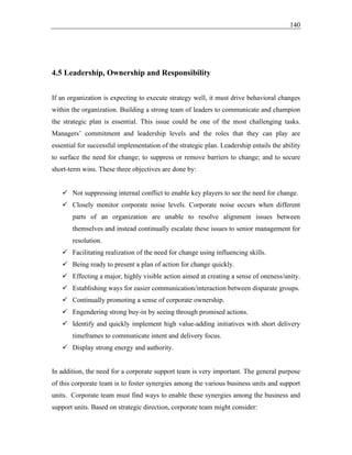140
4.5 Leadership, Ownership and Responsibility
If an organization is expecting to execute strategy well, it must drive behavioral changes
within the organization. Building a strong team of leaders to communicate and champion
the strategic plan is essential. This issue could be one of the most challenging tasks.
Managers’ commitment and leadership levels and the roles that they can play are
essential for successful implementation of the strategic plan. Leadership entails the ability
to surface the need for change; to suppress or remove barriers to change; and to secure
short-term wins. These three objectives are done by:
✓ Not suppressing internal conflict to enable key players to see the need for change.
✓ Closely monitor corporate noise levels. Corporate noise occurs when different
parts of an organization are unable to resolve alignment issues between
themselves and instead continually escalate these issues to senior management for
resolution.
✓ Facilitating realization of the need for change using influencing skills.
✓ Being ready to present a plan of action for change quickly.
✓ Effecting a major, highly visible action aimed at creating a sense of oneness/unity.
✓ Establishing ways for easier communication/interaction between disparate groups.
✓ Continually promoting a sense of corporate ownership.
✓ Engendering strong buy-in by seeing through promised actions.
✓ Identify and quickly implement high value-adding initiatives with short delivery
timeframes to communicate intent and delivery focus.
✓ Display strong energy and authority.
In addition, the need for a corporate support team is very important. The general purpose
of this corporate team is to foster synergies among the various business units and support
units. Corporate team must find ways to enable these synergies among the business and
support units. Based on strategic direction, corporate team might consider:
 