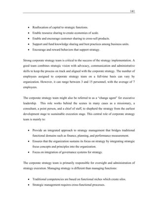 141
• Reallocation of capital to strategic functions.
• Enable resource sharing to create economies of scale.
• Enable and encourage customer sharing to cross-sell products.
• Support and fund knowledge sharing and best practices among business units.
• Encourage and reward behaviors that support strategy.
Strong corporate strategy team is critical to the success of the strategy implementation. A
good team combines strategic vision with advocacy, communication and administrative
skills to keep the process on track and aligned with the corporate strategy. The number of
employees assigned to corporate strategy team on a full-time basis can vary by
organization. However, it can range between 3 and 15 personnel, with the average of 7
employees.
The corporate strategy team might also be referred to as a “change agent” for executive
leadership. This role works behind the scenes in many cases as a missionary, a
consultant, a point person, and a chief of staff, to shepherd the strategy from the earliest
development stage to sustainable execution stage. This central role of corporate strategy
team is mainly to:
• Provide an integrated approach to strategy management that bridges traditional
functional domains such as finance, planning, and performance measurement.
• Ensures that the organization sustains its focus on strategy by integrating strategic
focus concepts and principles into the organization.
• Focus on integration of governance systems for strategy.
The corporate strategy team is primarily responsible for oversight and administration of
strategy execution. Managing strategy is different than managing functions:
• Traditional competencies are based on functional niches which create silos.
• Strategic management requires cross-functional processes.
 