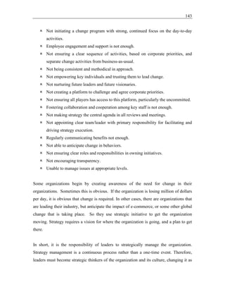 143
 Not initiating a change program with strong, continued focus on the day-to-day
activities.
 Employee engagement and support is not enough.
 Not ensuring a clear sequence of activities, based on corporate priorities, and
separate change activities from business-as-usual.
 Not being consistent and methodical in approach.
 Not empowering key individuals and trusting them to lead change.
 Not nurturing future leaders and future visionaries.
 Not creating a platform to challenge and agree corporate priorities.
 Not ensuring all players has access to this platform, particularly the uncommitted.
 Fostering collaboration and cooperation among key staff is not enough.
 Not making strategy the central agenda in all reviews and meetings.
 Not appointing clear team/leader with primary responsibility for facilitating and
driving strategy execution.
 Regularly communicating benefits not enough.
 Not able to anticipate change in behaviors.
 Not ensuring clear roles and responsibilities in owning initiatives.
 Not encouraging transparency.
 Unable to manage issues at appropriate levels.
Some organizations begin by creating awareness of the need for change in their
organizations. Sometimes this is obvious. If the organization is losing million of dollars
per day, it is obvious that change is required. In other cases, there are organizations that
are leading their industry, but anticipate the impact of e-commerce, or some other global
change that is taking place. So they use strategic initiative to get the organization
moving. Strategy requires a vision for where the organization is going, and a plan to get
there.
In short, it is the responsibility of leaders to strategically manage the organization.
Strategy management is a continuous process rather than a one-time event. Therefore,
leaders must become strategic thinkers of the organization and its culture, changing it as
 