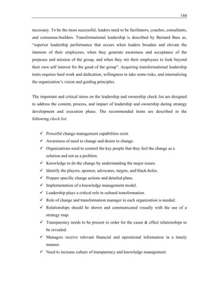 144
necessary. To be the most successful, leaders need to be facilitators, coaches, consultants,
and consensus-builders. Transformational leadership is described by Bernard Bass as,
“superior leadership performance that occurs when leaders broaden and elevate the
interests of their employees, when they generate awareness and acceptance of the
purposes and mission of the group, and when they stir their employees to look beyond
their own self interest for the good of the group”. Acquiring transformational leadership
traits requires hard work and dedication, willingness to take some risks, and internalizing
the organization’s vision and guiding principles.
The important and critical items on the leadership and ownership check list are designed
to address the content, process, and impact of leadership and ownership during strategy
development and execution phase. The recommended items are described in the
following check list:
✓ Powerful change management capabilities exist.
✓ Awareness of need to change and desire to change.
✓ Organizations need to commit the key people that they feel the change as a
solution and not as a problem.
✓ Knowledge to do the change by understanding the major issues.
✓ Identify the players, sponsor, advocates, targets, and black-holes.
✓ Prepare specific change actions and detailed plans.
✓ Implementation of a knowledge management model.
✓ Leadership plays a critical role in cultural transformation.
✓ Role of change and transformation manager in each organization is needed.
✓ Relationships should be shown and communicated visually with the use of a
strategy map.
✓ Transparency needs to be present in order for the cause & effect relationships to
be revealed.
✓ Managers receive relevant financial and operational information in a timely
manner.
✓ Need to increase culture of transparency and knowledge management.
 