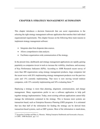 147
CHAPTER 5: STRATEGY MANAGEMENT AUTOMATION
This chapter introduces a decision framework that can assist organizations in the
selecting the right strategy management software application that matches their individual
organizational requirements. This chapter focuses on the following three main reasons to
implement strategy management software:
• Integrates data from disparate data sources.
• Allows comprehensive data analysis.
• Facilitates organization-wide communication of the strategy.
In the present time, dashboards and strategy management applications are rapidly gaining
popularity as companies invest in tools to increase the visibility, timeliness, and accuracy
of Key Performance Indicators (KPIs). According to AMR Research recent survey of
more than 400 organizations using strategy management products, large companies led
the recent wave with 26% implementing strategy management products over the past two
years and 13% currently implementing. That wave is now moving toward midsize
companies, with 15% currently implementing and 34% evaluating them.104
Deploying a strategy is more than planning, alignment, communication, and change
management. Many organizations prefer to use a software application to help pull
together strategy implementation. Today, most existing software applications cannot fully
manage the information contained in the strategy. This is because most systems are
transaction based, such as Enterprise Resource Planning (ERP) programs. It is estimated
that less than half of the information for feeding the strategy can be derived from
transaction-based systems, such as ERP systems. Most of the information is stand-alone,
104
Jacqueline Coolidge and Marc-A. Meunier, Making Enterprise Dashboards and Scorecards a Success,
2/1/2005, AMR Research, pp. 1-12
 