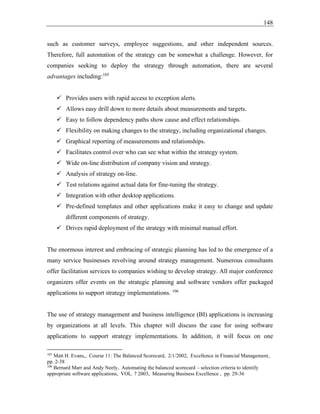 148
such as customer surveys, employee suggestions, and other independent sources.
Therefore, full automation of the strategy can be somewhat a challenge. However, for
companies seeking to deploy the strategy through automation, there are several
advantages including:105
✓ Provides users with rapid access to exception alerts.
✓ Allows easy drill down to more details about measurements and targets.
✓ Easy to follow dependency paths show cause and effect relationships.
✓ Flexibility on making changes to the strategy, including organizational changes.
✓ Graphical reporting of measurements and relationships.
✓ Facilitates control over who can see what within the strategy system.
✓ Wide on-line distribution of company vision and strategy.
✓ Analysis of strategy on-line.
✓ Test relations against actual data for fine-tuning the strategy.
✓ Integration with other desktop applications.
✓ Pre-defined templates and other applications make it easy to change and update
different components of strategy.
✓ Drives rapid deployment of the strategy with minimal manual effort.
The enormous interest and embracing of strategic planning has led to the emergence of a
many service businesses revolving around strategy management. Numerous consultants
offer facilitation services to companies wishing to develop strategy. All major conference
organizers offer events on the strategic planning and software vendors offer packaged
applications to support strategy implementations. 106
The use of strategy management and business intelligence (BI) applications is increasing
by organizations at all levels. This chapter will discuss the case for using software
applications to support strategy implementations. In addition, it will focus on one
105
Matt H. Evans,, Course 11: The Balanced Scorecard, 2/1/2002, Excellence in Financial Management,
pp. 2-38
106
Bernard Marr and Andy Neely, Automating the balanced scorecard – selection criteria to identify
appropriate software applications, VOL. 7 2003, Measuring Business Excellence , pp. 29-36
 