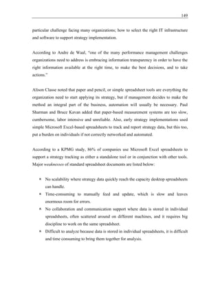 149
particular challenge facing many organizations; how to select the right IT infrastructure
and software to support strategy implementation.
According to Andre de Waal, “one of the many performance management challenges
organizations need to address is embracing information transparency in order to have the
right information available at the right time, to make the best decisions, and to take
actions.”
Alison Classe noted that paper and pencil, or simple spreadsheet tools are everything the
organization need to start applying its strategy, but if management decides to make the
method an integral part of the business, automation will usually be necessary. Paul
Sharman and Bruce Kavan added that paper-based measurement systems are too slow,
cumbersome, labor intensive and unreliable. Also, early strategy implementations used
simple Microsoft Excel-based spreadsheets to track and report strategy data, but this too,
put a burden on individuals if not correctly networked and automated.
According to a KPMG study, 86% of companies use Microsoft Excel spreadsheets to
support a strategy tracking as either a standalone tool or in conjunction with other tools.
Major weaknesses of standard spreadsheet documents are listed below:
 No scalability where strategy data quickly reach the capacity desktop spreadsheets
can handle.
 Time-consuming to manually feed and update, which is slow and leaves
enormous room for errors.
 No collaboration and communication support where data is stored in individual
spreadsheets, often scattered around on different machines, and it requires big
discipline to work on the same spreadsheet.
 Difficult to analyze because data is stored in individual spreadsheets, it is difficult
and time consuming to bring them together for analysis.
 