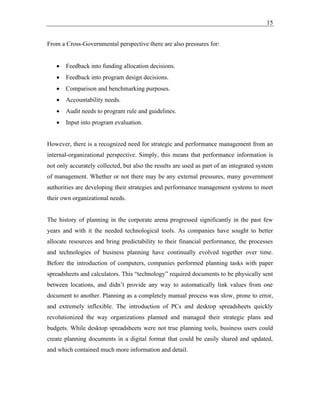 15
From a Cross-Governmental perspective there are also pressures for:
• Feedback into funding allocation decisions.
• Feedback into program design decisions.
• Comparison and benchmarking purposes.
• Accountability needs.
• Audit needs to program rule and guidelines.
• Input into program evaluation.
However, there is a recognized need for strategic and performance management from an
internal-organizational perspective. Simply, this means that performance information is
not only accurately collected, but also the results are used as part of an integrated system
of management. Whether or not there may be any external pressures, many government
authorities are developing their strategies and performance management systems to meet
their own organizational needs.
The history of planning in the corporate arena progressed significantly in the past few
years and with it the needed technological tools. As companies have sought to better
allocate resources and bring predictability to their financial performance, the processes
and technologies of business planning have continually evolved together over time.
Before the introduction of computers, companies performed planning tasks with paper
spreadsheets and calculators. This “technology” required documents to be physically sent
between locations, and didn’t provide any way to automatically link values from one
document to another. Planning as a completely manual process was slow, prone to error,
and extremely inflexible. The introduction of PCs and desktop spreadsheets quickly
revolutionized the way organizations planned and managed their strategic plans and
budgets. While desktop spreadsheets were not true planning tools, business users could
create planning documents in a digital format that could be easily shared and updated,
and which contained much more information and detail.
 