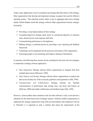 150
Today, many applications exist to coordinate and manage data that relates to the strategy.
Most organizations that develop and implement strategy recognize the need for effective
reporting system. This reporting system makes it easy to aggregate data across strategy
details. Robert Kaplan noted that strategy software helps organizations become strategy-
focused by:
✓ Providing a visual representation of their strategy.
✓ Cascading high-level strategic goals down to customized objectives in business
units, shared services and corporate staff units.
✓ Communicating performance to all employees.
✓ Making strategy a continual process by providing a new reporting and feedback
framework.
✓ Technology can be integrated into the processes and culture of the organization.
✓ Encourage people to use technology and improve sharing of information.
In summary, the following three reasons can be considered as the main ones for managers
to implement a strategy software application:
• Data Integration: Strategy software allows organizations to integrate data from
multiple data sources (Missroon, 1998).
• Data Analysis and Storing: Strategy software allows organizations to analyze the
data across all data sets of the scorecard, qualitative and quantitative (Silk, 1998).
• Communication and Collaboration: Strategy software can facilitate
communication of performance data among users, top down and bottom up
(McCann, 2000) and enable collaboration and feedback loops (Silk, 1998).
However, various authors draw attention to the fact that software is only a tool and not a
substitute for the initial hard work of strategic analysis. Software enables organizations to
implement the strategy organization-wide with one precondition, that employees will use
it. Therefore it is important to pick a solution that meets the requirements of the
 