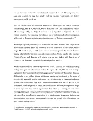 155
vendors have been part of this market at one time or another, each delivering innovative
ideas and solutions to meet the rapidly evolving business requirements for strategy
management and BI platforms.
With the completion of the announced acquisitions, seven significant vendors remained:
MicroStrategy, IBI, IBM, Microsoft, Oracle, SAP, and SAS. Only three of these vendors
(MicroStrategy, SAS, and IBI) will continue to be independent and optimized for open
systems solutions. The remaining providers, as part of multinational software companies,
will operate in the more protected, closed environments of their parent companies.110
Many big companies genuinely prefer to purchase all of their software from single source
multinational vendors. There are companies who see themselves as IBM shops, Oracle
shops, Microsoft shops, or SAP shops. These companies prefer the default decision-
making inherent in buying into a closed system solution. On the vendor side, Business
Objects, Cognos, and Hyperion will enjoy a new and easy lock-in with these types of
customers that they never enjoyed before as independent vendors.
Another significant issue for most organizations is cost. Typically the cost of developing
strategy management software can cost in the region of $100,000, for even a simple
application. The reporting software package prices vary enormously from a few thousand
dollars to far over a million dollars, with typical spends and investments in the region of
$200,000 for reasonable sized organizations. Here it is important to check not just license
fees but also maintenance fees, which can fluctuate between 10 and 25 percent of the
license fees. Software pricing is a very difficult issue and different pricing models might
be more applicable to a certain organization than others (i.e. pricing per user versus
pricing per package). However, software companies are often flexible in their pricing and
pricing models are subject to negotiation. It is also important to consider training and
implementation costs as they can drastically increase the overall price of solutions, but
often remain initially hidden.
110
MicroStrategy Incorporated, Bi Market Consolidation: Re-Igniting The Debate Of Open Systems Vs.
Closed Systems, 1/1/2007, MicroStrategy Incorporated, pp. 2-8
 