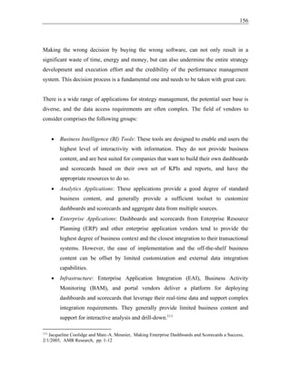 156
Making the wrong decision by buying the wrong software, can not only result in a
significant waste of time, energy and money, but can also undermine the entire strategy
development and execution effort and the credibility of the performance management
system. This decision process is a fundamental one and needs to be taken with great care.
There is a wide range of applications for strategy management, the potential user base is
diverse, and the data access requirements are often complex. The field of vendors to
consider comprises the following groups:
• Business Intelligence (BI) Tools: These tools are designed to enable end users the
highest level of interactivity with information. They do not provide business
content, and are best suited for companies that want to build their own dashboards
and scorecards based on their own set of KPIs and reports, and have the
appropriate resources to do so.
• Analytics Applications: These applications provide a good degree of standard
business content, and generally provide a sufficient toolset to customize
dashboards and scorecards and aggregate data from multiple sources.
• Enterprise Applications: Dashboards and scorecards from Enterprise Resource
Planning (ERP) and other enterprise application vendors tend to provide the
highest degree of business context and the closest integration to their transactional
systems. However, the ease of implementation and the off-the-shelf business
content can be offset by limited customization and external data integration
capabilities.
• Infrastructure: Enterprise Application Integration (EAI), Business Activity
Monitoring (BAM), and portal vendors deliver a platform for deploying
dashboards and scorecards that leverage their real-time data and support complex
integration requirements. They generally provide limited business content and
support for interactive analysis and drill-down.111
111
Jacqueline Coolidge and Marc-A. Meunier, Making Enterprise Dashboards and Scorecards a Success,
2/1/2005, AMR Research, pp. 1-12
 