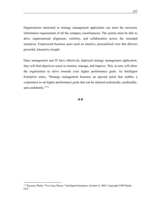 157
Organizations interested in strategy management application can meet the necessary
information requirements of all the company constituencies. The system must be able to
drive organizational alignment, visibility, and collaboration across the extended
enterprise. Empowered business users need an intuitive, personalized view that delivers
powerful, interactive insight.
Once management and IT have effectively deployed strategy management application,
they will find objectives easier to monitor, manage, and improve. This, in turn, will allow
the organization to strive towards even higher performance goals. As Intelligent
Enterprise states, “Strategy management becomes an upward spiral that enables a
corporation to set higher performance goals that can be attained realistically, predictably,
and confidently.”112
**
112
Russom, Philip. "Five Easy Pieces." Intelligent Enterprise, October 8, 2002. Copyright CMP Media
LLC.
 