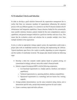 158
5.2 Evaluation Criteria and Selection
In order to develop a good selection framework the organization management has to
realize that there are numerous members of organizations influencing the selection
process with very different agendas. It is common to see that IT directors looked at the IT
infrastructure and integration capabilities; finance directors looked for the economically
most sensible solutions; business analysts looked for the most comprehensive analysis
capabilities; and general managers looked for a good user interface and ease of use. This
meant that the evaluation criteria and selection has to consider multiple views from
multiple members in the organization.
In turn, to select an appropriate strategy support system, the organization could create a
project plan with an established timeline for selecting and implementing the software.
Typical timeframes span from a few weeks to months, depending on system integration
and the number of stockholder involved. The project plan should include the following
steps:
• Develop a short list: research vendor options based on general pricing, on
commitment to strategy software, and on the vendor’s financial health.
• Submit a request for proposal (RFP) with the following components:
o List functional requirements (i.e. display options, interfaces, and analysis
capabilities).
o Technical requirements (i.e. operating platform, database compatibility).
o Operational requirements (i.e. technology and user license fees, training,
support).
• Arrange product demonstrations: use the same evaluation rating criteria, ask to
demonstrate specific tasks, and develop standard questions for each vendor.
• Create a summary report and select software.
 