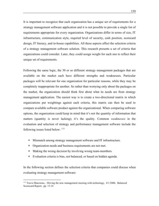159
It is important to recognize that each organization has a unique set of requirements for a
strategy management software application and it is not possible to provide a single list of
requirements appropriate for every organization. Organizations differ in terms of size, IT
infrastructure, communication style, required level of security, cash position, scorecard
design, IT literacy, and in-house capabilities. All these aspects affect the selection criteria
of a strategy management software solution. This research presents a set of criteria that
organizations could consider. Later, they could assign weight for each one to reflect their
unique set of requirements.
Following the same logic, the 30 or so different strategy management packages that are
available on the market each have different strengths and weaknesses. Particular
packages will be relevant for one organization for particular reasons, while they may be
completely inappropriate for another. So rather than worrying only about the packages on
the market, the organization should think first about what its needs are from strategy
management application. The easiest way is to create a two-directional matrix in which
organizations put weightings against each criteria, this matrix can then be used to
compare available software product against the organizational. When comparing software
options, the organization could keep in mind that it’s not the quantity of information that
matters (quantity is never lacking); it’s the quality. Common weaknesses in the
evaluation and selection of strategy and performance management software include the
following issues listed below: 113
 Mismatch among strategy management software and IT infrastructure.
 Organization needs and business requirements are not met.
 Making the wrong decision by involving wrong team-members.
 Evaluation criteria is bias, not balanced, or based on hidden agenda.
In the following section defines the selection criteria that companies could discuss when
evaluating strategy management software:
113
Travis Manzione,, Driving the new management meeting with technology, 4/1/2006, Balanced
Scorecard Report, pp. 15-16
 