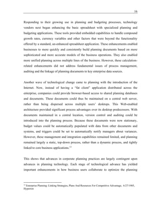 16
Responding to their growing use in planning and budgeting processes, technology
vendors next began enhancing the basic spreadsheet with specialized planning and
budgeting applications. These tools provided embedded capabilities to handle compound
growth rates, currency variables and other factors that were beyond the functionality
offered by a standard, un-enhanced spreadsheet application. These enhancements enabled
businesses to more quickly and consistently build planning documents based on more
sophisticated and more accurate models of the business operations. They also enabled
more unified planning across multiple lines of the business. However, these calculation-
related enhancements did not address fundamental issues of process management,
auditing and the linkage of planning documents to key enterprise data sources.
Another wave of technological change came to planning with the introduction of the
Internet. Now, instead of having a “fat client” application distributed across the
enterprise, companies could provide browser-based access to shared planning databases
and documents. These documents could thus be maintained on a central web server,
rather than being dispersed across multiple users’ desktops. This Web-enabled
architecture provided significant process advantages over its desktop predecessors. With
documents maintained in a central location, version control and auditing could be
introduced into the planning process. Because these documents were now stationary,
budget values could be automatically populated with data from other documents and
systems, and triggers could be set to automatically notify managers about variances.
However, these management and integration capabilities remained limited, and planning
remained largely a static, top-down process, rather than a dynamic process, and tightly
linked to core business applications.13
This shows that advances in corporate planning practices are largely contingent upon
advances in planning technology. Each stage of technological advance has yielded
important enhancements in how business users collaborate to optimize the planning
13
Enterprise Planning: Linking Strategies, Plans And Resources For Competitive Advantage, 6/27/1905,
Hyperion
 