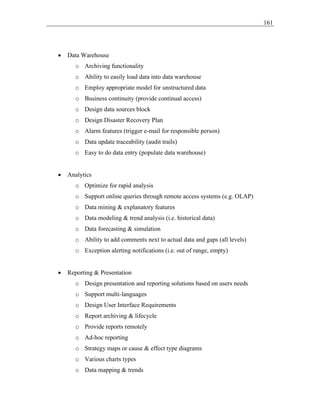 161
• Data Warehouse
o Archiving functionality
o Ability to easily load data into data warehouse
o Employ appropriate model for unstructured data
o Business continuity (provide continual access)
o Design data sources block
o Design Disaster Recovery Plan
o Alarm features (trigger e-mail for responsible person)
o Data update traceability (audit trails)
o Easy to do data entry (populate data warehouse)
• Analytics
o Optimize for rapid analysis
o Support online queries through remote access systems (e.g. OLAP)
o Data mining & explanatory features
o Data modeling & trend analysis (i.e. historical data)
o Data forecasting & simulation
o Ability to add comments next to actual data and gaps (all levels)
o Exception alerting notifications (i.e. out of range, empty)
• Reporting & Presentation
o Design presentation and reporting solutions based on users needs
o Support multi-languages
o Design User Interface Requirements
o Report archiving & lifecycle
o Provide reports remotely
o Ad-hoc reporting
o Strategy maps or cause & effect type diagrams
o Various charts types
o Data mapping & trends
 