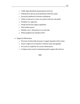 162
o Traffic lights identified and generated to all levels
o Drilling-down and up can be performed within the system
o Scorecard, dashboard, & Business Intelligence
o Ability of end-user to create own reports (with ease and speed)
o Workflow (i.e. approval)
o Design the decision support capabilities
o Web-enabled reports
o Multiple views / dimensions to see same data
o Define graphical user interface (GUI)
• Support & Maintenance
o Provision of online help necessary to support operation of the system
o Ensure a high level of response to software issues and upgrades
o Provision of a capability for system enhancements
o Company track record in maintaining product support after delivery
**
 