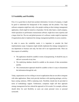 163
5.3 Scalability and Flexibility
First, it is a good idea to check basic product information. In terms of company, it might
be good to understand the background of the company and the product. Very large
software companies might have only a few people working on their strategy management
application, which might be treated as a byproduct. On the other hand, a small company,
which specializes in performance measurement software, might have more expertise and
a larger client list. The size and global presence of a software vendor might be important
if organizations plan to implement the strategy management globally or across countries.
In order to assess the scalability needs, it is important to consider the final
implementation scope. Companies might initially implement the strategy management in
one department or business unit only, but later roll it out organization-wide. There are
three aspects of scalability:
• The application should be scalable in terms of programming. It should be easy to
add new scorecards at any time.
• The underlying database should be scalable as the amount of data accumulates
quickly.
• The communication approach should be scalable so that it is easy to disseminate
the information through the web.
Today, organizations are less willing to invest in applications that are not able to integrate
with other applications. Many tools provide interfaces with reporting packages, activity-
bases costing solutions, CRM or planning tools. Flexibility should also be provided in
terms of methodology support. Furthermore, companies might call their approach
strategy management but have altered the approach to fit its needs. For example, software
should allow for such flexibility so users can create personal views or personal
scorecards.
 